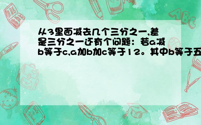 从3里面减去几个三分之一,差是三分之一还有个问题：若a减b等于c,a加b加c等于12。其中b等于五分之一那么a是多少?c是多少?