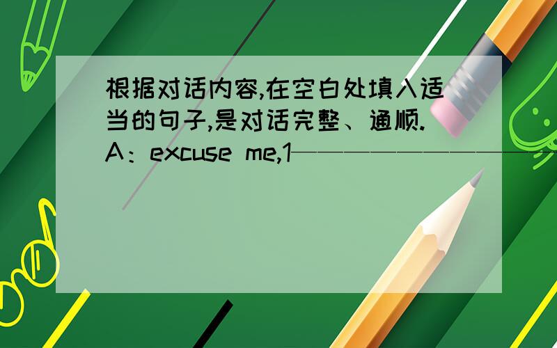 根据对话内容,在空白处填入适当的句子,是对话完整、通顺.A：excuse me,1—————————————————————B:no,there isn't a hotel near here.but there is one near zhongshan park.A:2.__________________