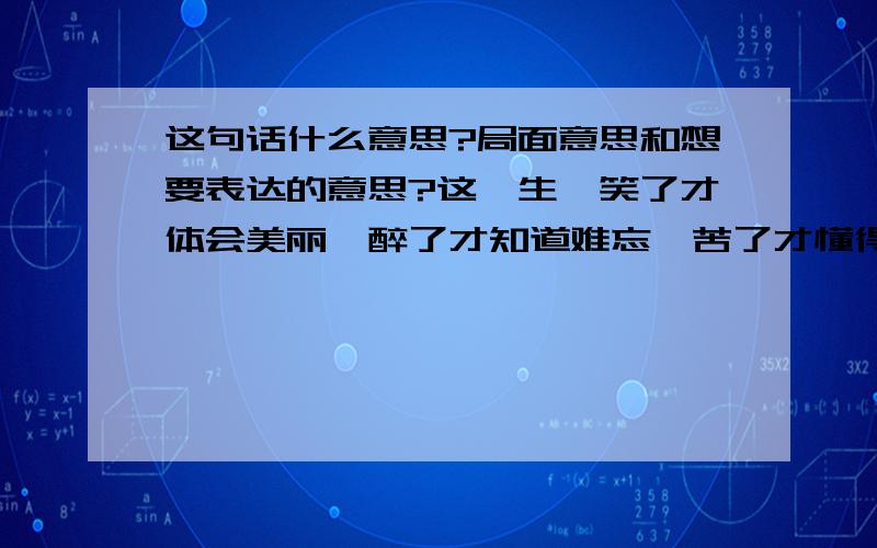 这句话什么意思?局面意思和想要表达的意思?这一生,笑了才体会美丽,醉了才知道难忘,苦了才懂得满足,伤了才明白坚强,错了就一笑而过,累了就将心靠岸1楼的大哥你没说错吧，这可是我女朋