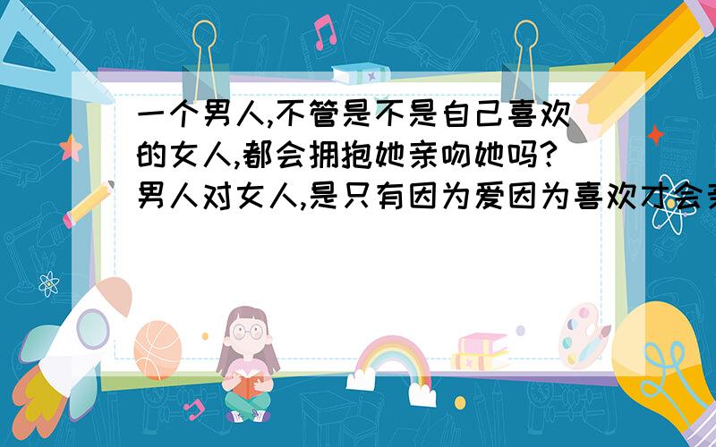 一个男人,不管是不是自己喜欢的女人,都会拥抱她亲吻她吗?男人对女人,是只有因为爱因为喜欢才会亲吻拥抱?还是没有感情也可以这样?