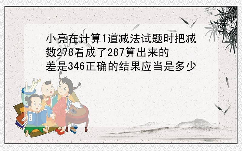 小亮在计算1道减法试题时把减数278看成了287算出来的差是346正确的结果应当是多少