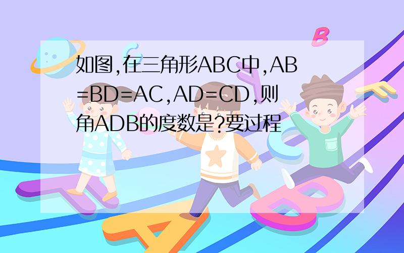 如图,在三角形ABC中,AB=BD=AC,AD=CD,则角ADB的度数是?要过程