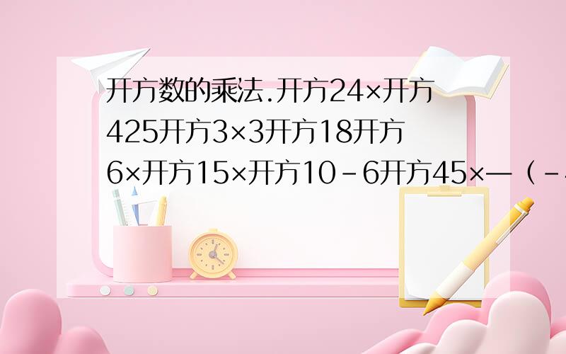 开方数的乘法.开方24×开方425开方3×3开方18开方6×开方15×开方10-6开方45×—（-4开方48）四分之一开方12a×3开方3a