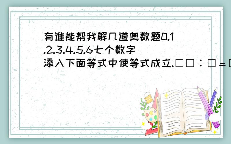 有谁能帮我解几道奥数题0.1.2.3.4.5.6七个数字添入下面等式中使等式成立.□□÷□＝□×□＝□□