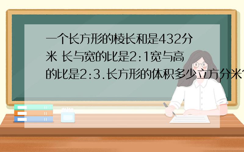 一个长方形的棱长和是432分米 长与宽的比是2:1宽与高的比是2:3.长方形的体积多少立方分米?1.一个长方形的棱长和是432分米 长与宽的比是2:1宽与高的比是2:3.长方形的体积多少立方分米2.兴趣