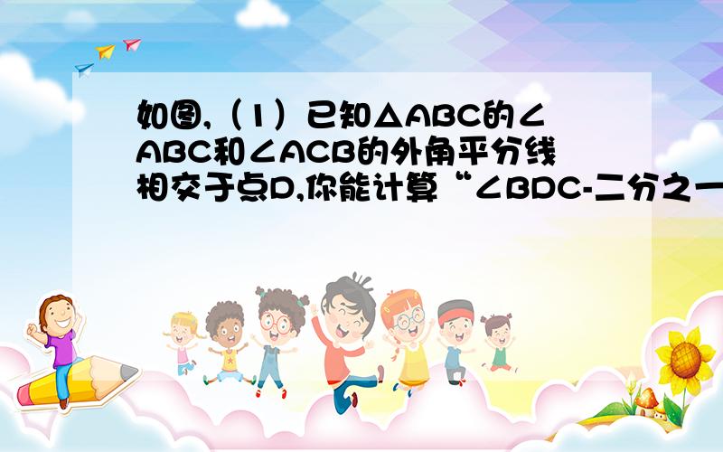 如图,（1）已知△ABC的∠ABC和∠ACB的外角平分线相交于点D,你能计算“∠BDC-二分之一∠A吗?