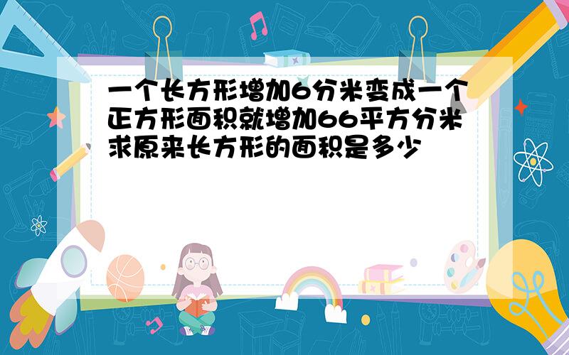 一个长方形增加6分米变成一个正方形面积就增加66平方分米求原来长方形的面积是多少