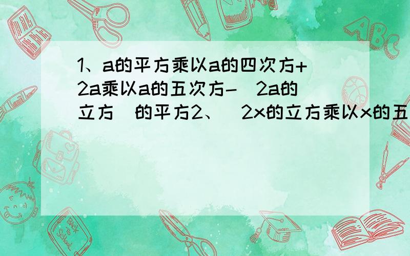 1、a的平方乘以a的四次方+2a乘以a的五次方-（2a的立方）的平方2、（2x的立方乘以x的五次方）+（-x）的平方乘以（x的平方）的立方乘以（-x的平方）的四次方2、3（x-y）的平方-5（y-x）+4（y-x