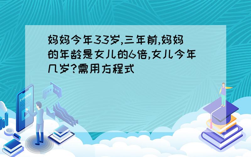 妈妈今年33岁,三年前,妈妈的年龄是女儿的6倍,女儿今年几岁?需用方程式