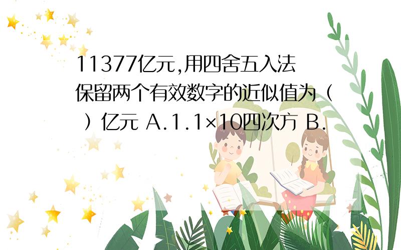 11377亿元,用四舍五入法保留两个有效数字的近似值为（ ）亿元 A.1.1×10四次方 B.