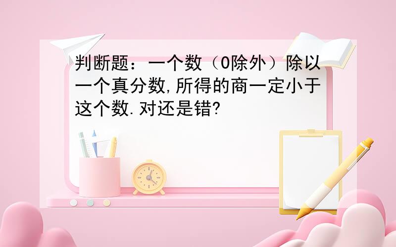 判断题：一个数（0除外）除以一个真分数,所得的商一定小于这个数.对还是错?