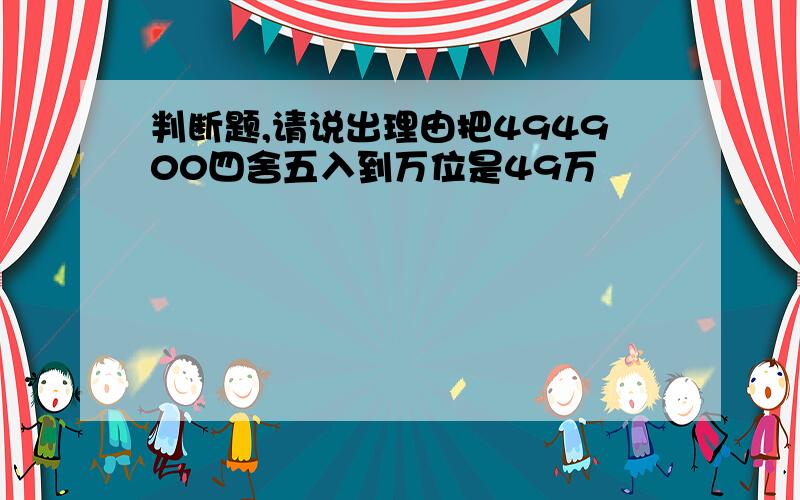 判断题,请说出理由把494900四舍五入到万位是49万