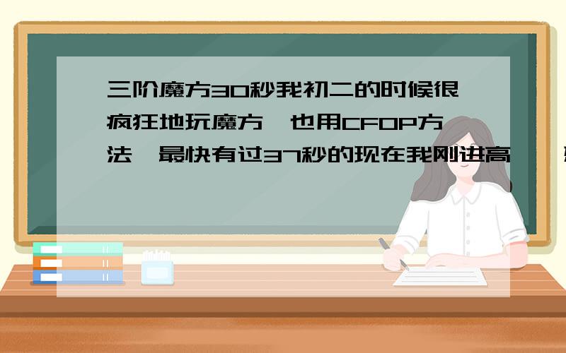 三阶魔方30秒我初二的时候很疯狂地玩魔方,也用CFOP方法,最快有过37秒的现在我刚进高一,想进魔方社.我想我加强一下能进到30秒想问问30秒在高中生级别算什么级别多少秒才能在高中算到顶尖