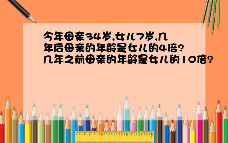 今年母亲34岁,女儿7岁,几年后母亲的年龄是女儿的4倍?几年之前母亲的年龄是女儿的10倍?