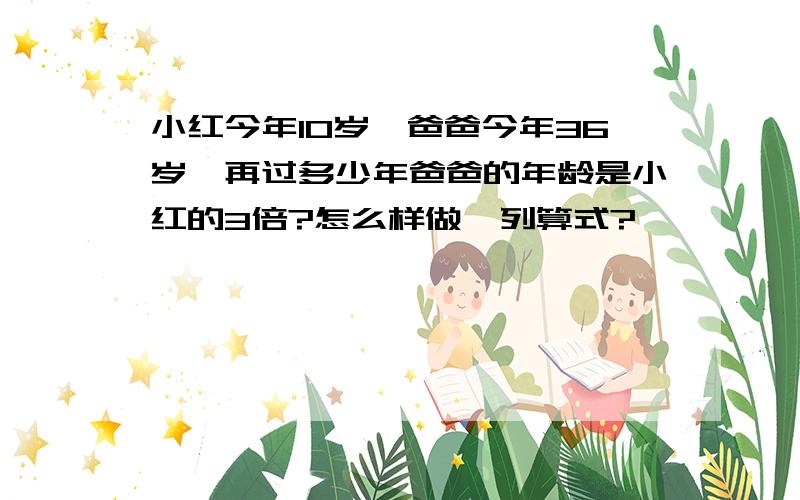 小红今年10岁,爸爸今年36岁,再过多少年爸爸的年龄是小红的3倍?怎么样做,列算式?