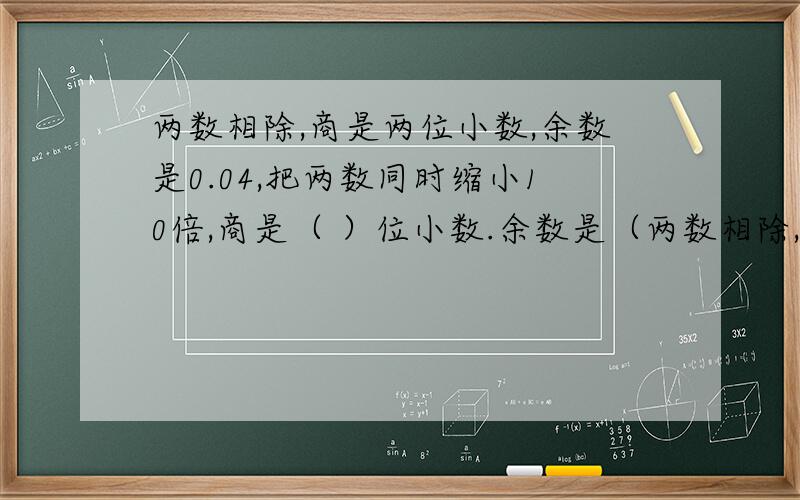 两数相除,商是两位小数,余数是0.04,把两数同时缩小10倍,商是（ ）位小数.余数是（两数相除,商是两位小数,余数是0.04,把两数同时缩小10倍,商是（ ）位小数.余数是（ ）.