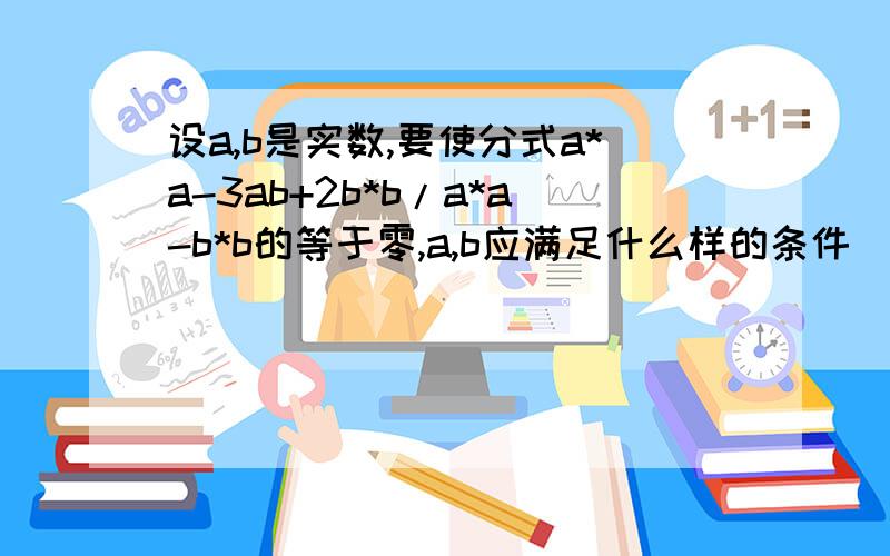 设a,b是实数,要使分式a*a-3ab+2b*b/a*a-b*b的等于零,a,b应满足什么样的条件