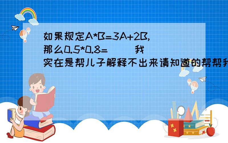 如果规定A*B=3A+2B,那么0.5*0.8=（ ）我实在是帮儿子解释不出来请知道的帮帮我