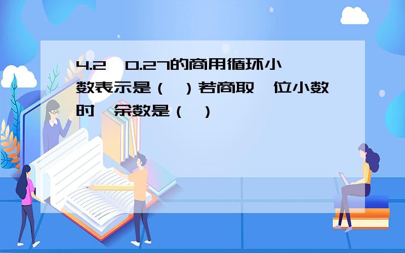 4.2÷0.27的商用循环小数表示是（ ）若商取一位小数时,余数是（ ）