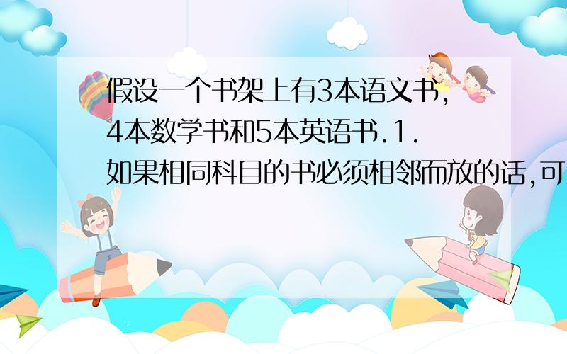 假设一个书架上有3本语文书,4本数学书和5本英语书.1.如果相同科目的书必须相邻而放的话,可以有多少种不同的排列组合?2.如果只有数学书必须相邻而放的话（英语书和语文书无所谓）,可以