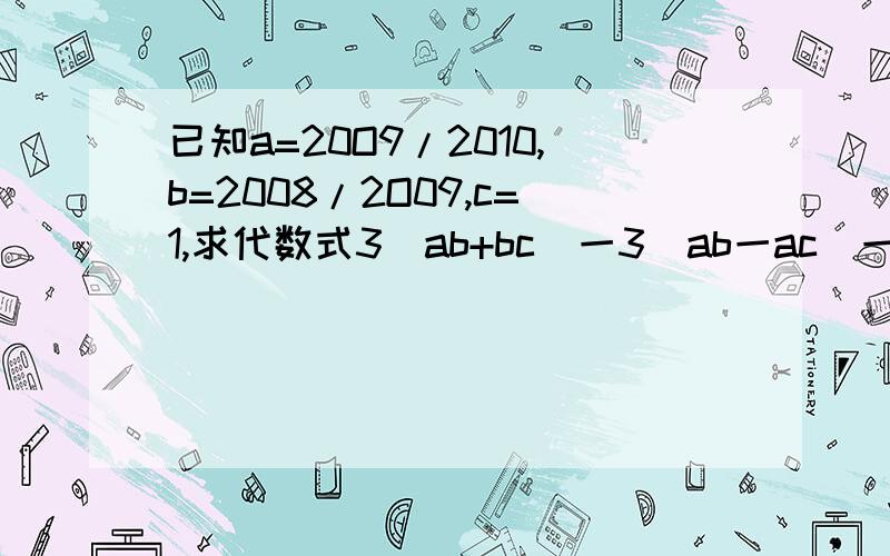 已知a=20O9/2010,b=2008/2O09,c=1,求代数式3(ab+bc)一3(ab一ac)一4ac一3bc的值