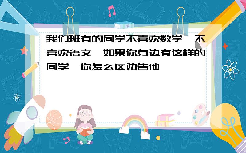 我们班有的同学不喜欢数学,不喜欢语文,如果你身边有这样的同学,你怎么区劝告他