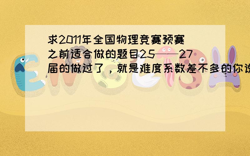 求2011年全国物理竞赛预赛之前适合做的题目25——27届的做过了，就是难度系数差不多的你说二试练题无数，死在预赛上情何以堪，本人比较粗心，所以求些类似的题目做做