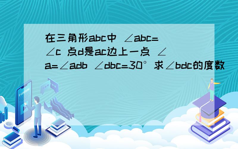 在三角形abc中 ∠abc=∠c 点d是ac边上一点 ∠a=∠adb ∠dbc=30°求∠bdc的度数