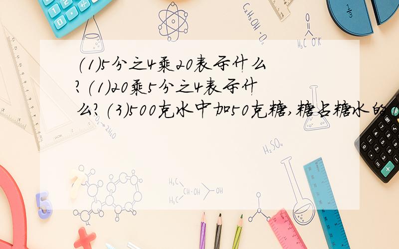 (1)5分之4乘20表示什么?(1)20乘5分之4表示什么?(3)500克水中加50克糖,糖占糖水的( )(4)