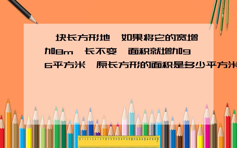 一块长方形地,如果将它的宽增加8m,长不变,面积就增加96平方米,原长方形的面积是多少平方米这是作业,帮帮忙!