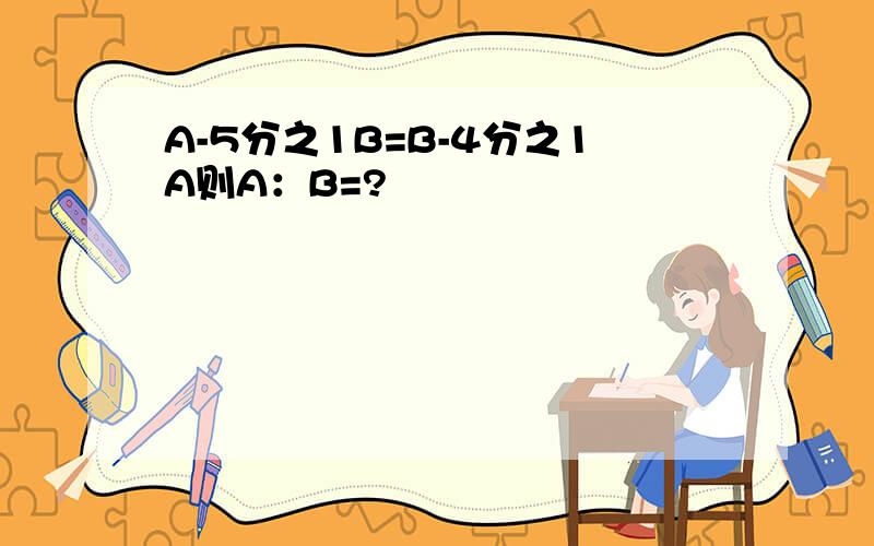 A-5分之1B=B-4分之1A则A：B=?