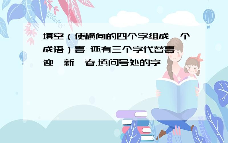 填空（使横向的四个字组成一个成语）喜 还有三个字代替喜,迎,新,春.填问号处的字