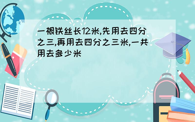 一根铁丝长12米,先用去四分之三,再用去四分之三米,一共用去多少米