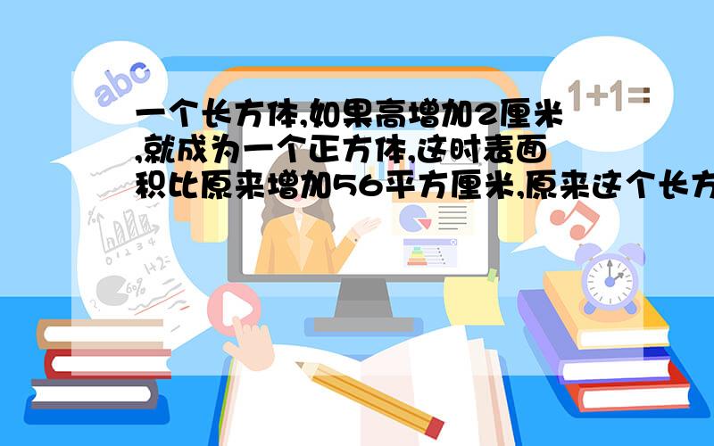 一个长方体,如果高增加2厘米,就成为一个正方体,这时表面积比原来增加56平方厘米,原来这个长方形的体积一个长方体,如果高增加2厘米,就成为一个正方体,这时表面积比原来增加了56平方厘米