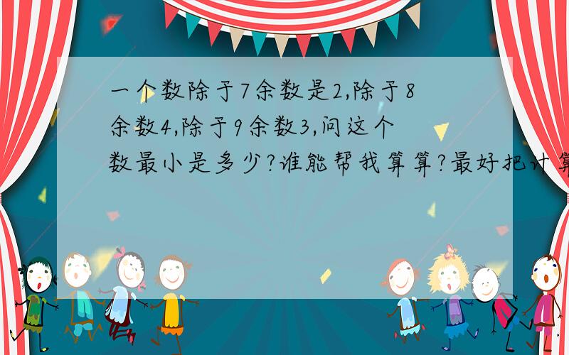 一个数除于7余数是2,除于8余数4,除于9余数3,问这个数最小是多少?谁能帮我算算?最好把计算的方法告诉我