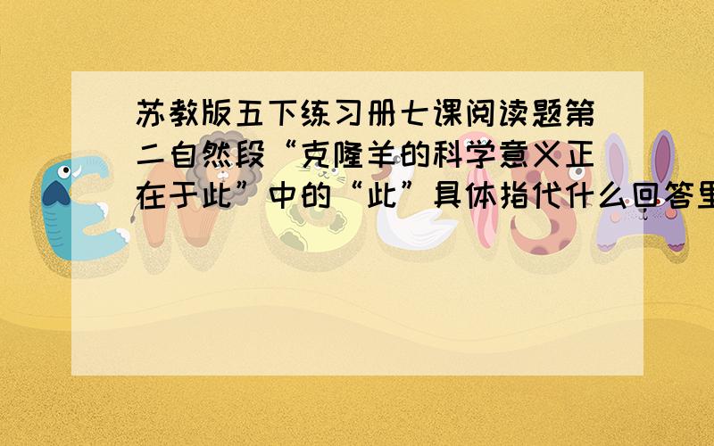 苏教版五下练习册七课阅读题第二自然段“克隆羊的科学意义正在于此”中的“此”具体指代什么回答里要说是哪个自然段里的