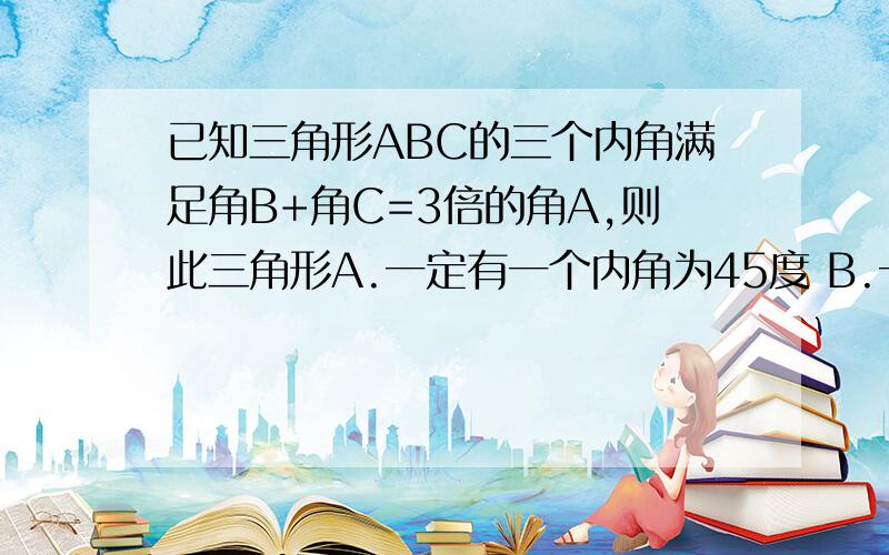 已知三角形ABC的三个内角满足角B+角C=3倍的角A,则此三角形A.一定有一个内角为45度 B.一定有一个内角为60度 C.一定是直角三角形D.一定是钝角三角形