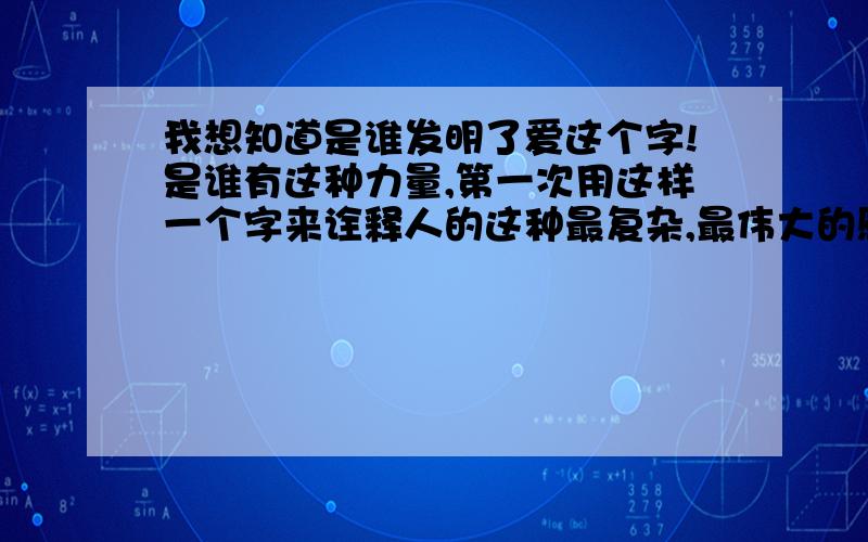 我想知道是谁发明了爱这个字!是谁有这种力量,第一次用这样一个字来诠释人的这种最复杂,最伟大的感情!如果你们不知道确切的答案,也请谈谈你们对这个字的看法!呵呵