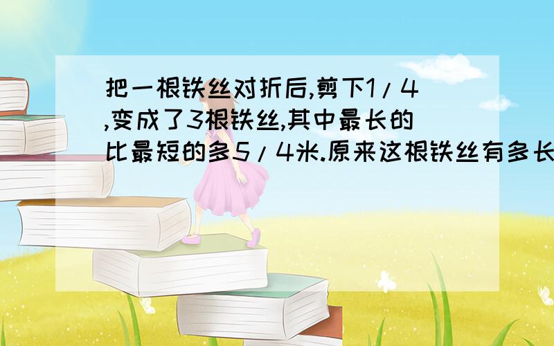 把一根铁丝对折后,剪下1/4,变成了3根铁丝,其中最长的比最短的多5/4米.原来这根铁丝有多长