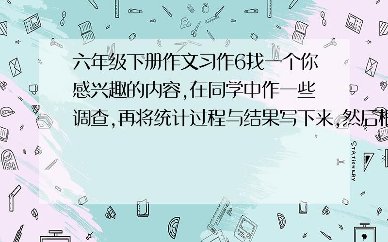 六年级下册作文习作6找一个你感兴趣的内容,在同学中作一些调查,再将统计过程与结果写下来,然后根据统计数据谈谈自己的感受.