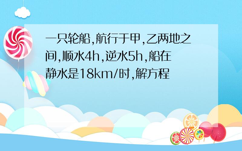 一只轮船,航行于甲,乙两地之间,顺水4h,逆水5h,船在静水是18km/时,解方程