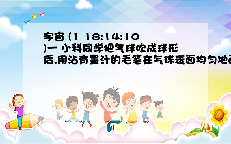 宇宙 (1 18:14:10)一 小科同学把气球吹成球形后,用沾有墨汁的毛笔在气球表面均匀地画上小黑点,再把气球吹至排球大小,发现黑点之间的距离增大.1.如果用气球变化模拟宇宙演变,到宇宙的_____