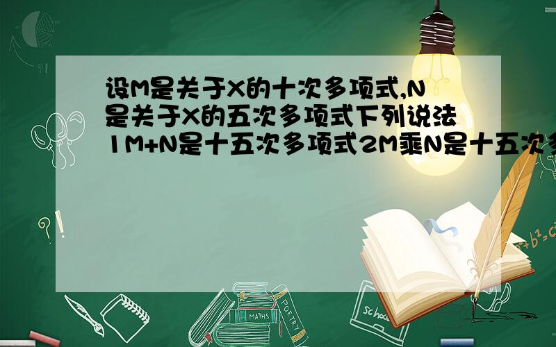 设M是关于X的十次多项式,N是关于X的五次多项式下列说法1M+N是十五次多项式2M乘N是十五次多项式3M减N是五次多项式4M除以N是二次多项式.其中正确的是A2 B2,4 C1,2,4 D1,2,3,4