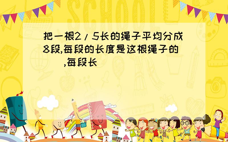 把一根2/5长的绳子平均分成8段,每段的长度是这根绳子的（）,每段长（）