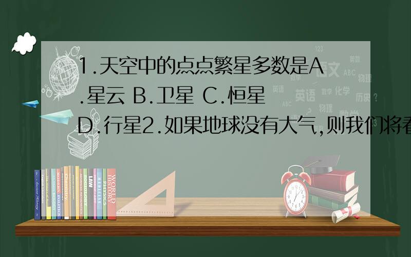 1.天空中的点点繁星多数是A.星云 B.卫星 C.恒星 D.行星2.如果地球没有大气,则我们将看不到A.阳光 B.彗星 C.流星 D.月食3.我国第一颗人造地球卫星“东方红1号”发射成功是在A.1960年 B.1970年 C.197