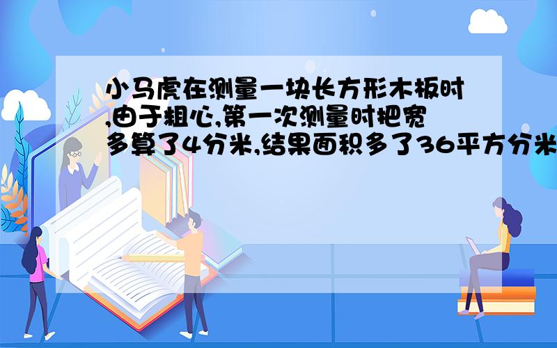 小马虎在测量一块长方形木板时,由于粗心,第一次测量时把宽多算了4分米,结果面积多了36平方分米；第二次测量时,又把长多算了3分米,结果面积多算了21平方分米.这块板的实际面积是多少?