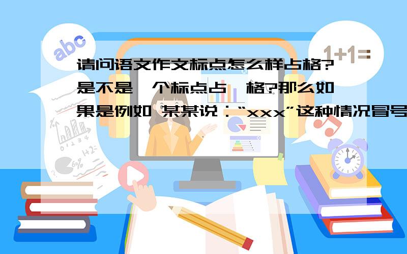 请问语文作文标点怎么样占格?是不是一个标点占一格?那么如果是例如 某某说：“xxx”这种情况冒号引号是不是写在一格里?还有如果是“x”这种情况是不是要占三格?