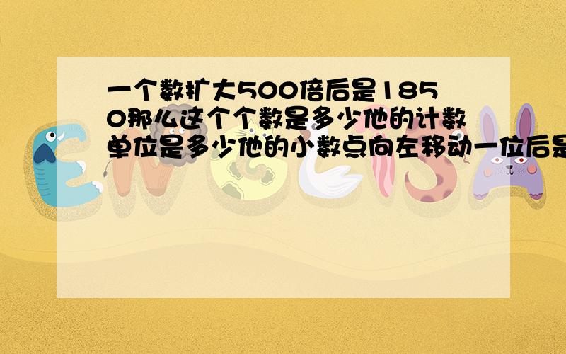 一个数扩大500倍后是1850那么这个个数是多少他的计数单位是多少他的小数点向左移动一位后是多少