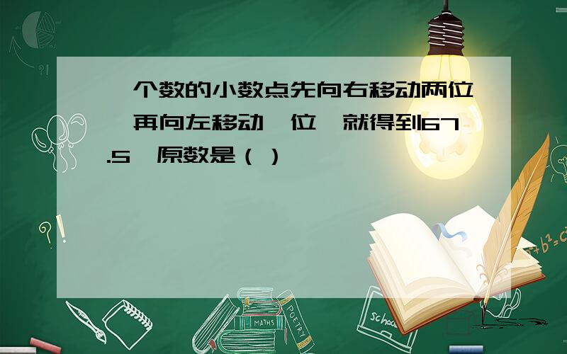 一个数的小数点先向右移动两位,再向左移动一位,就得到67.5,原数是（）