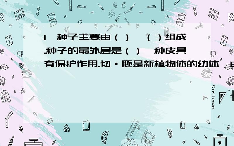 1、种子主要由（）、（）组成.种子的最外层是（）,种皮具有保护作用.切·胚是新植物体的幼体,由（）、）、（）和（）组成.2、大豆等种子中的子叶肥厚,蕴藏着大量的（）,为（）提供营